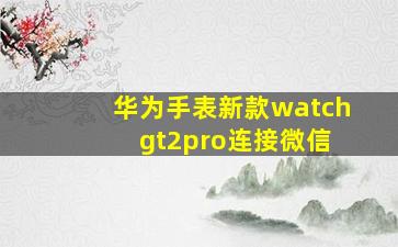 华为手表新款watch gt2pro连接微信